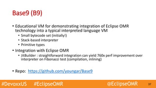 #DevoxxUS #EclipseOMR @EclipseOMR 37
Base9 (B9)
• Educational VM for demonstrating integration of Eclipse OMR
technology into a typical interpreted language VM
• Small bytecode set (initially!)
• Stack-based interpreter
• Primitive types
• Integration with Eclipse OMR
• JitBuilder : straightforward integration can yield 760x perf improvement over
interpreter on Fibonacci test (compilation, inlining)
• Repo: https://github.com/youngar/Base9
 