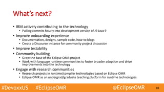 #DevoxxUS #EclipseOMR @EclipseOMR 38
What’s next?
• IBM actively contributing to the technology
• Pulling commits hourly into development version of J9 Java 9
• Improve onboarding experience
• Documentation, designs, sample code, how-to blogs
• Create a Discourse instance for community project discussion
• Improve testability
• Community building
• Grow the base of the Eclipse OMR project
• Work with language runtime communities to foster broader adoption and drive
improvements into the technology
• Engage with research communities
• Research projects in runtime/compiler technologies based on Eclipse OMR
• Eclipse OMR as an undergrad/graduate teaching platform for runtime technologies
 
