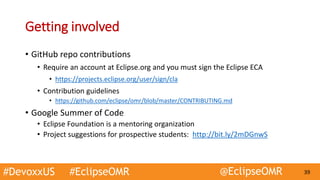 #DevoxxUS #EclipseOMR @EclipseOMR 39
Getting involved
• GitHub repo contributions
• Require an account at Eclipse.org and you must sign the Eclipse ECA
• https://projects.eclipse.org/user/sign/cla
• Contribution guidelines
• https://github.com/eclipse/omr/blob/master/CONTRIBUTING.md
• Google Summer of Code
• Eclipse Foundation is a mentoring organization
• Project suggestions for prospective students: http://bit.ly/2mDGnwS
 