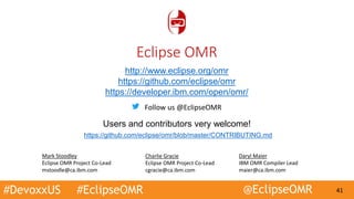 #DevoxxUS #EclipseOMR @EclipseOMR 41
http://www.eclipse.org/omr
https://github.com/eclipse/omr
https://developer.ibm.com/open/omr/
Users and contributors very welcome!
https://github.com/eclipse/omr/blob/master/CONTRIBUTING.md
Eclipse OMR
Mark Stoodley
Eclipse OMR Project Co-Lead
mstoodle@ca.ibm.com
Daryl Maier
IBM OMR Compiler Lead
maier@ca.ibm.com
Charlie Gracie
Eclipse OMR Project Co-Lead
cgracie@ca.ibm.com
Follow us @EclipseOMR
 