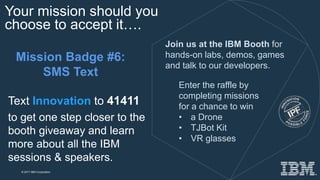 © 2017 IBM Corporation
Mission Badge #6:
SMS Text
Your mission should you
choose to accept it….
Join us at the IBM Booth for
hands-on labs, demos, games
and talk to our developers.
Text Innovation to 41411
to get one step closer to the
booth giveaway and learn
more about all the IBM
sessions & speakers.
Enter the raffle by
completing missions
for a chance to win
• a Drone
• TJBot Kit
• VR glasses
 