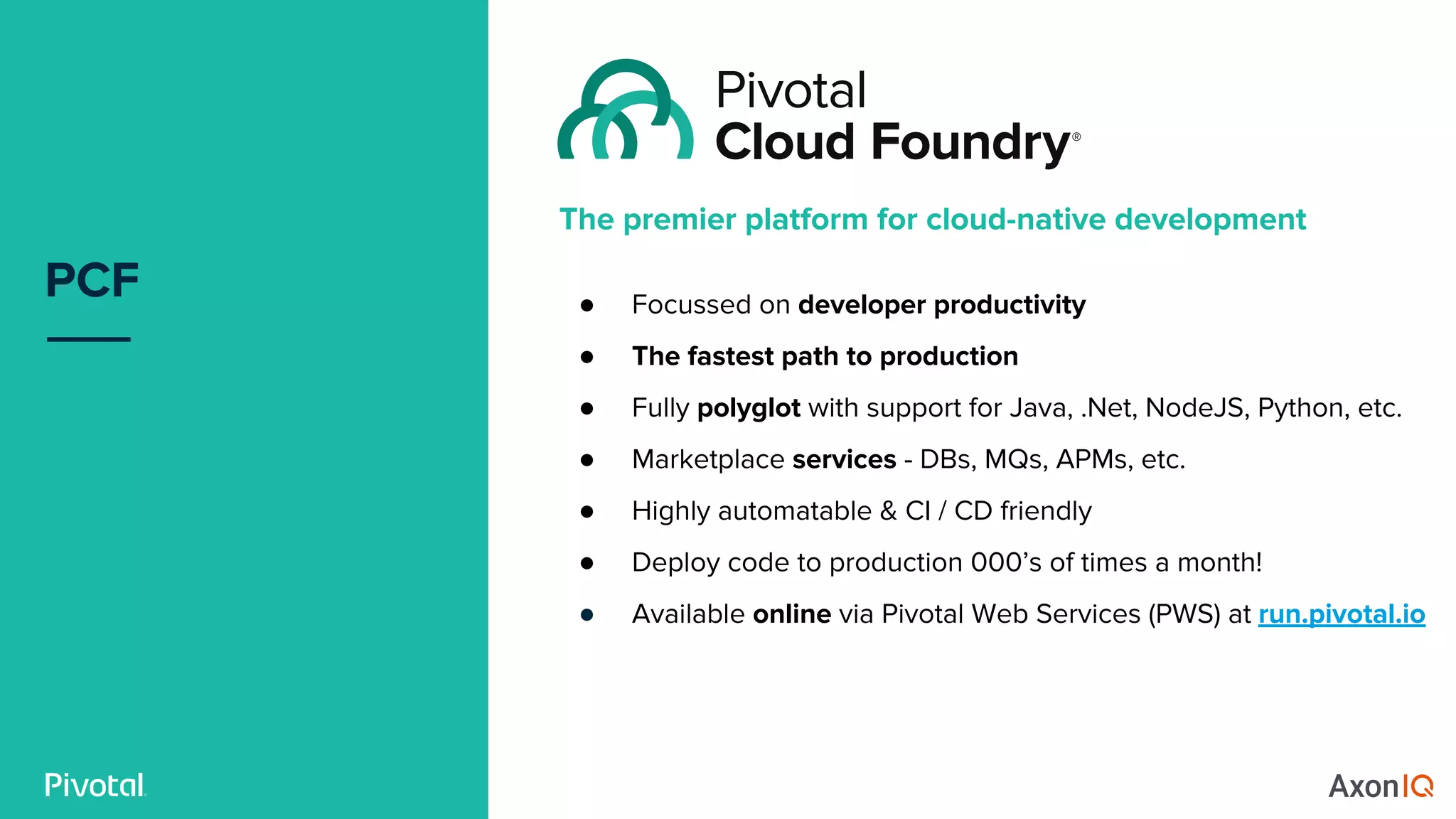 PCF
The premier platform for cloud-native development
● Focussed on developer productivity
● The fastest path to production
● Fully polyglot with support for Java, .Net, NodeJS, Python, etc.
● Marketplace services - DBs, MQs, APMs, etc.
● Highly automatable & CI / CD friendly
● Deploy code to production 000’s of times a month!
● Available online via Pivotal Web Services (PWS) at run.pivotal.io
 