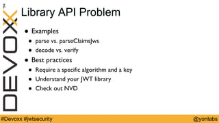 @yonlabs#Devoxx #jwtsecurity
Library API Problem
! Examples
! parse vs. parseClaimsJws
! decode vs. verify
! Best practices
! Require a specific algorithm and a key
! Understand your JWT library
! Check out NVD
 