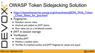 @yonlabs#Devoxx #jwtsecurity
OWASP Token Sidejacking Solution
! https://cheatsheetseries.owasp.org/cheatsheets/JSON_Web_Token
_Cheat_Sheet_for_Java.html
! Fingerprint
! Random secure value
! Hashed and added to JWT claims
! Raw value set as a hardened cookie
! JWT in session storage
! Verification
! Verifies JWT
! Hashes a cookie value
! Verifies if a hashed cookie and JWT fingerprint values are equal
 