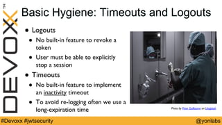 @yonlabs#Devoxx #jwtsecurity
Basic Hygiene: Timeouts and Logouts
! Logouts
! No built-in feature to revoke a
token
! User must be able to explicitly
stop a session
! Timeouts
! No built-in feature to implement
an inactivity timeout
! To avoid re-logging often we use a
long-expiration time Photo by Piron Guillaume on Unsplash
 