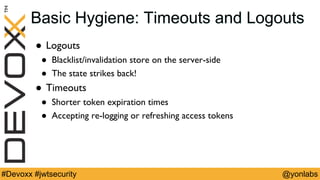 @yonlabs#Devoxx #jwtsecurity
Basic Hygiene: Timeouts and Logouts
! Logouts
! Blacklist/invalidation store on the server-side
! The state strikes back!
! Timeouts
! Shorter token expiration times
! Accepting re-logging or refreshing access tokens
 