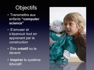 Objectifs
• Transmettre aux
enfants “computer
science”
• S’amuser et
s’épanouir tout en
apprenant par la
construction
• Être créatif ou le
devenir
• Inspirer le système
éducatif
 