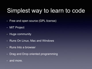 Simplest way to learn to code
• Free and open source (GPL license)
• MIT Project
• Huge community
• Runs On Linux, Mac and Windows
• Runs Into a browser
• Drag and Drop oriented programming
• and more.
 