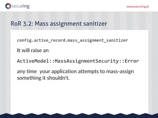 config.active_record.mass_assignment_sanitizer
It will raise an
ActiveModel::MassAssignmentSecurity::Error
any time your a...