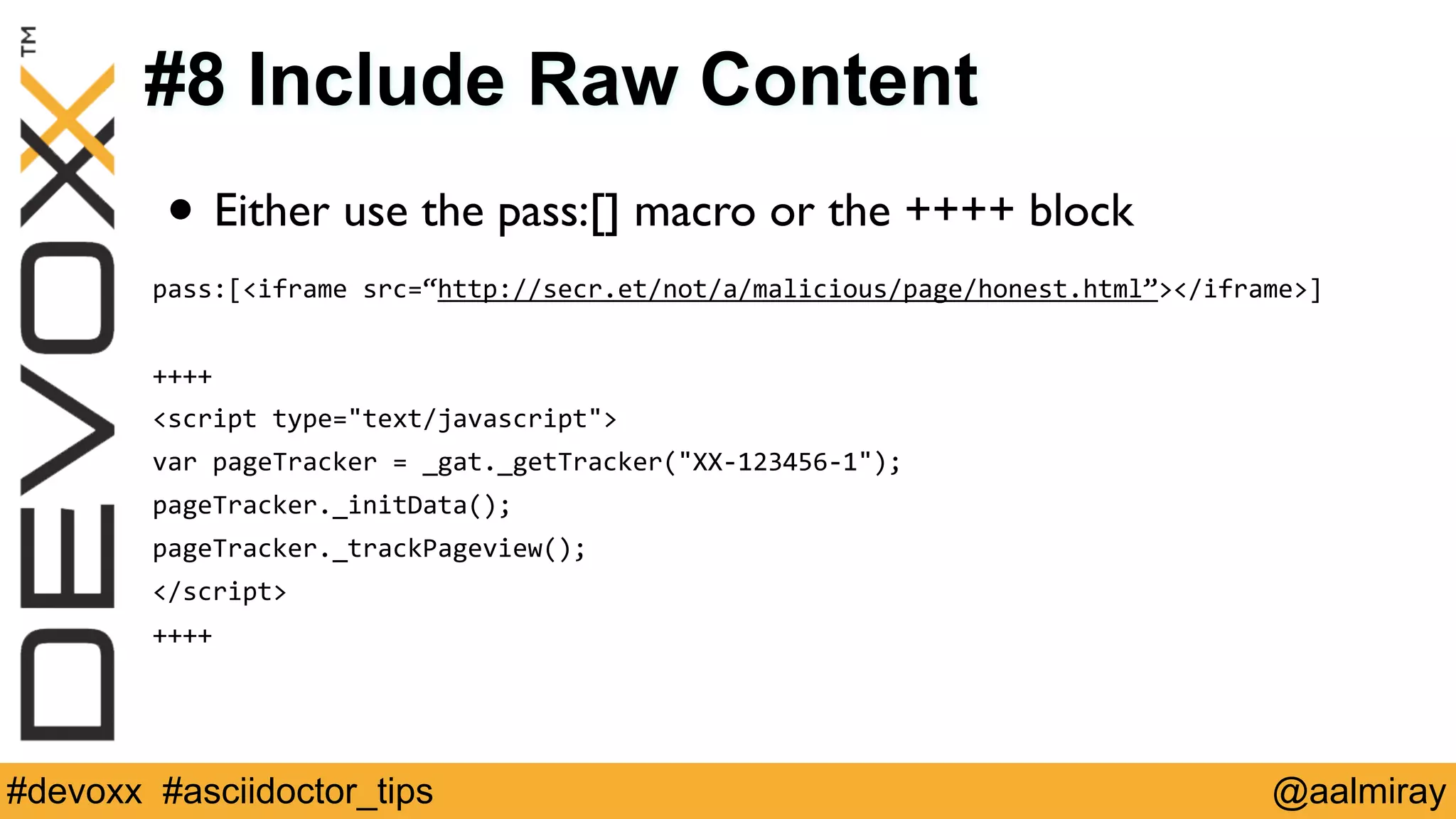 #8 Include Raw Content 
• Either use the pass:[] macro or the ++++ block 
pass:[<iframe 
src=“http://secr.et/not/a/malicious/page/honest.html”></iframe>] 
! 
++++ 
<script 
type="text/javascript"> 
var 
pageTracker 
= 
_gat._getTracker("XX-­‐123456-­‐1"); 
pageTracker._initData(); 
pageTracker._trackPageview(); 
</script> 
++++ 
#devoxx #asciidoctor_tips @aalmiray 
 