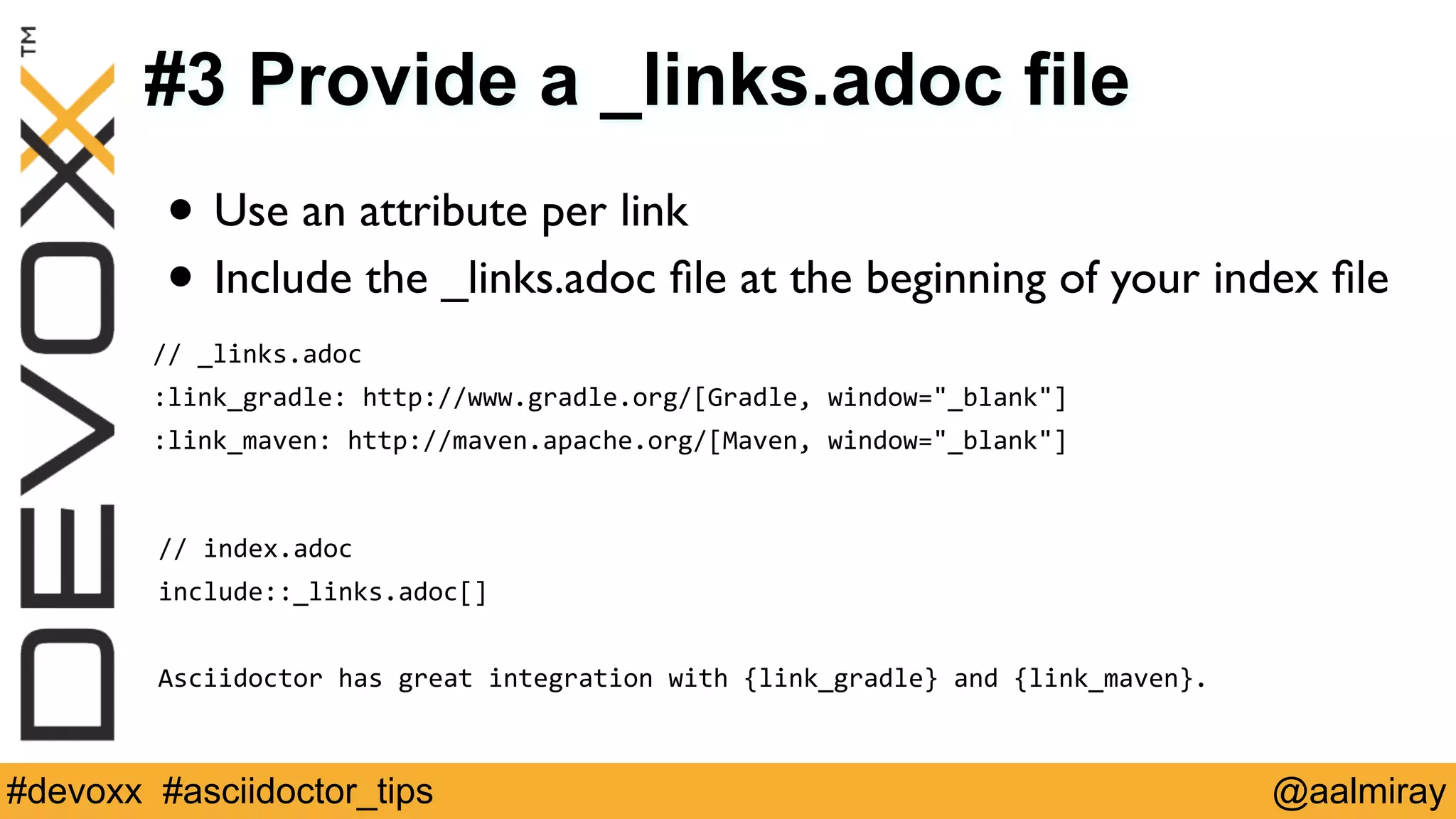 #3 Provide a _links.adoc file 
• Use an attribute per link 
• Include the _links.adoc file at the beginning of your index file 
// 
_links.adoc 
:link_gradle: 
http://www.gradle.org/[Gradle, 
window="_blank"] 
:link_maven: 
http://maven.apache.org/[Maven, 
window="_blank"] 
// 
index.adoc 
include::_links.adoc[] 
! 
Asciidoctor 
has 
great 
integration 
with 
{link_gradle} 
and 
{link_maven}. 
#devoxx #asciidoctor_tips @aalmiray 
 