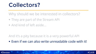 Collectors?
Why should we be interested in collectors?
▪ They are part of the Stream API
▪ And kind of left aside…
And it’s a pity because it is a very powerful API
▪ Even if we can also write unreadable code with it!
 