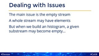 Dealing with Issues
The main issue is the empty stream
A whole stream may have elements
But when we build an histogram, a given
substream may become empty…
 