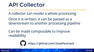 API Collector
A collector can model a whole processing
Once it is written, it can be passed as a
downstream to another processing pipeline
Can be made composable to improve
readability
https://github.com/JosePaumard
 