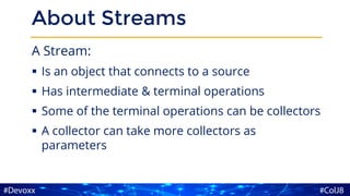 About Streams
A Stream:
▪ Is an object that connects to a source
▪ Has intermediate & terminal operations
▪ Some of the terminal operations can be collectors
▪ A collector can take more collectors as
parameters
 