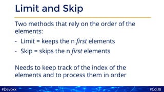 Limit and Skip
Two methods that rely on the order of the
elements:
- Limit = keeps the n first elements
- Skip = skips the n first elements
Needs to keep track of the index of the
elements and to process them in order
 