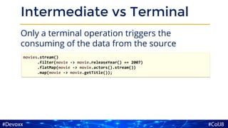 Intermediate vs Terminal
Only a terminal operation triggers the
consuming of the data from the source
movies.stream()
.filter(movie -> movie.releaseYear() == 2007)
.flatMap(movie -> movie.actors().stream())
.map(movie -> movie.getTitle());
 