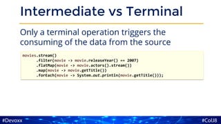 Intermediate vs Terminal
Only a terminal operation triggers the
consuming of the data from the source
movies.stream()
.filter(movie -> movie.releaseYear() == 2007)
.flatMap(movie -> movie.actors().stream())
.map(movie -> movie.getTitle())
.forEach(movie -> System.out.println(movie.getTitle()));
 