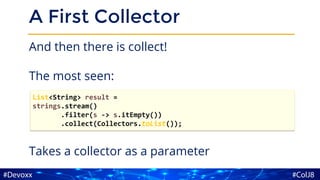 A First Collector
And then there is collect!
The most seen:
Takes a collector as a parameter
List<String> result =
strings.stream()
.filter(s -> s.itEmpty())
.collect(Collectors.toList());
 