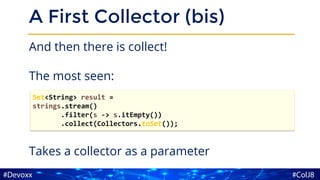 A First Collector (bis)
And then there is collect!
The most seen:
Takes a collector as a parameter
Set<String> result =
strings.stream()
.filter(s -> s.itEmpty())
.collect(Collectors.toSet());
 