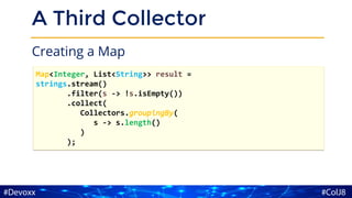 A Third Collector
Creating a Map
Map<Integer, List<String>> result =
strings.stream()
.filter(s -> !s.isEmpty())
.collect(
Collectors.groupingBy(
s -> s.length()
)
);
 