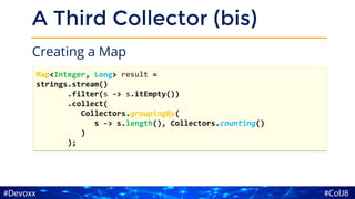 A Third Collector (bis)
Creating a Map
Map<Integer, Long> result =
strings.stream()
.filter(s -> s.itEmpty())
.collect(
Collectors.groupingBy(
s -> s.length(), Collectors.counting()
)
);
 