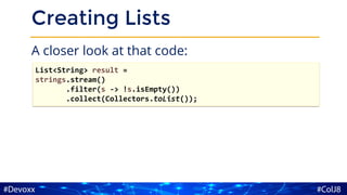 Creating Lists
A closer look at that code:
List<String> result =
strings.stream()
.filter(s -> !s.isEmpty())
.collect(Collectors.toList());
 