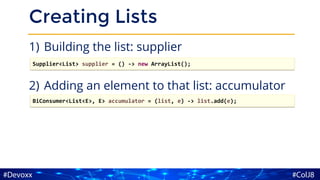 Creating Lists
1) Building the list: supplier
2) Adding an element to that list: accumulator
Supplier<List> supplier = () -> new ArrayList();
BiConsumer<List<E>, E> accumulator = (list, e) -> list.add(e);
 