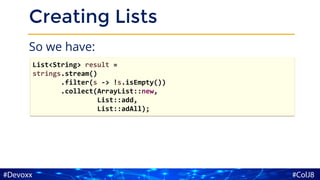 Creating Lists
So we have:
List<String> result =
strings.stream()
.filter(s -> !s.isEmpty())
.collect(ArrayList::new,
List::add,
List::adAll);
 