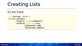 Creating Lists
So we have:
List<String> result =
strings.stream()
.filter(s -> !s.isEmpty())
.collect(ArrayList::new,
Collection::add,
Collection::adAll);
 