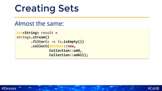 Creating Sets
Almost the same:
Set<String> result =
strings.stream()
.filter(s -> !s.isEmpty())
.collect(HashSet::new,
Collection::add,
Collection::adAll);
 