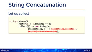 String Concatenation
Let us collect
strings.stream()
.filter(s -> s.length() == 3)
.collect(() -> new String(),
(finalString, s) -> finalString.concat(s),
(s1, s2) -> s1.concat(s2));
 