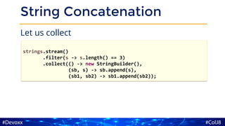 String Concatenation
Let us collect
strings.stream()
.filter(s -> s.length() == 3)
.collect(() -> new StringBuilder(),
(sb, s) -> sb.append(s),
(sb1, sb2) -> sb1.append(sb2));
 
