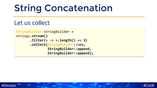 String Concatenation
Let us collect
StringBuilder stringBuilder =
strings.stream()
.filter(s -> s.length() == 3)
.collect(StringBuilder::new,
StringBuilder::append,
StringBuilder::append);
 