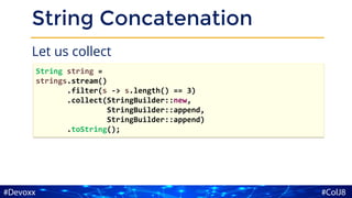 String Concatenation
Let us collect
String string =
strings.stream()
.filter(s -> s.length() == 3)
.collect(StringBuilder::new,
StringBuilder::append,
StringBuilder::append)
.toString();
 
