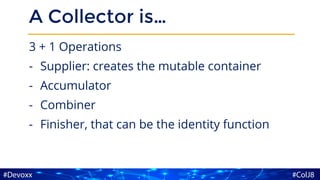 A Collector is…
3 + 1 Operations
- Supplier: creates the mutable container
- Accumulator
- Combiner
- Finisher, that can be the identity function
 