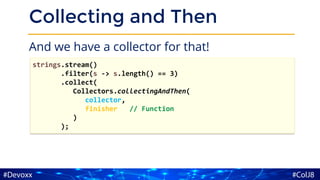 Collecting and Then
And we have a collector for that!
strings.stream()
.filter(s -> s.length() == 3)
.collect(
Collectors.collectingAndThen(
collector,
finisher // Function
)
);
 