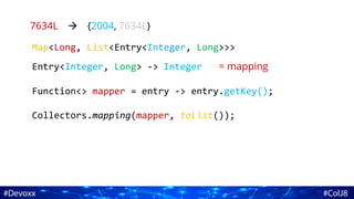 7634L {2004, 7634L}
Map<Long, List<Entry<Integer, Long>>>
Entry<Integer, Long> -> Integer = mapping
Function<> mapper = entry -> entry.getKey();
Collectors.mapping(mapper, toList());
 