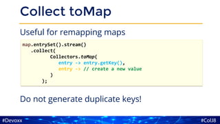 Collect toMap
Useful for remapping maps
Do not generate duplicate keys!
map.entrySet().stream()
.collect(
Collectors.toMap(
entry -> entry.getKey(),
entry -> // create a new value
)
);
 