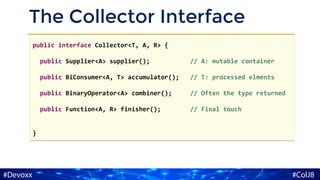 The Collector Interface
public interface Collector<T, A, R> {
public Supplier<A> supplier(); // A: mutable container
public BiConsumer<A, T> accumulator(); // T: processed elments
public BinaryOperator<A> combiner(); // Often the type returned
public Function<A, R> finisher(); // Final touch
}
 
