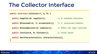 The Collector Interface
public interface Collector<T, A, R> {
public Supplier<A> supplier(); // A: mutable container
public BiConsumer<A, T> accumulator(); // T: processed elments
public BinaryOperator<A> combiner(); // Often the type returned
public Function<A, R> finisher(); // Final touch
public Set<Characteristics> characteristics();
}
 