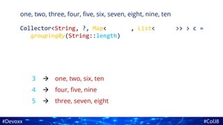 one, two, three, four, five, six, seven, eight, nine, ten
Collector<String, ?, Map<Integer, List<String>> > c =
groupingBy(String::length)
3
4
5
one, two, six, ten
four, five, nine
three, seven, eight



 