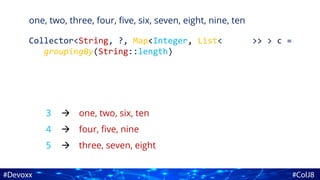 one, two, three, four, five, six, seven, eight, nine, ten
Collector<String, ?, Map<Integer, List<String>> > c =
groupingBy(String::length)
3
4
5
one, two, six, ten
four, five, nine
three, seven, eight



 