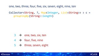 one, two, three, four, five, six, seven, eight, nine, ten
Collector<String, ?, Map<Integer, List<String>> > c =
groupingBy(String::length)
3
4
5
one, two, six, ten
four, five, nine
three, seven, eight



 