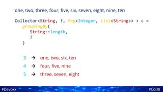 one, two, three, four, five, six, seven, eight, nine, ten
Collector<String, ?, Map<Integer, List<String>> > c =
groupingBy(
String::length,
?
)
3
4
5
one, two, six, ten
four, five, nine
three, seven, eight



 