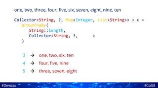 one, two, three, four, five, six, seven, eight, nine, ten
Collector<String, ?, Map<Integer, List<String>> > c =
groupingBy(
String::length,
Collector<String, ?, >
)
3
4
5
one, two, six, ten
four, five, nine
three, seven, eight



 