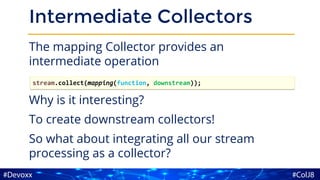 Intermediate Collectors
The mapping Collector provides an
intermediate operation
Why is it interesting?
To create downstream collectors!
So what about integrating all our stream
processing as a collector?
stream.collect(mapping(function, downstream));
 
