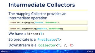 Intermediate Collectors
The mapping Collector provides an
intermediate operation
We have a Stream<T>
So predicate is a Predicate<T>
Downstream is a Collector<T, ?, R>
stream.collect(mapping(function, downstream));
stream.collect(filtering(predicate, downstream));
 