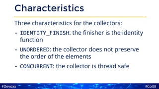Characteristics
Three characteristics for the collectors:
- IDENTITY_FINISH: the finisher is the identity
function
- UNORDERED: the collector does not preserve
the order of the elements
- CONCURRENT: the collector is thread safe
 