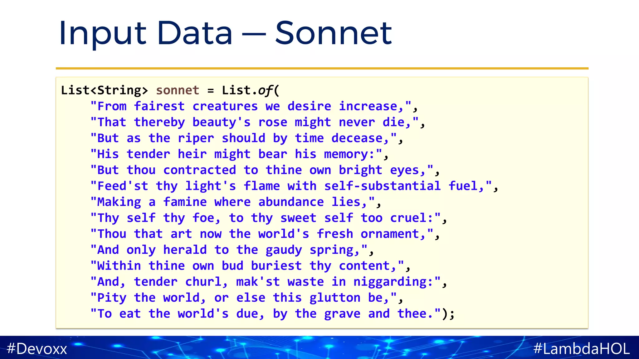 #LambdaHOL#Devoxx
Input Data — Sonnet
List<String> sonnet = List.of(
"From fairest creatures we desire increase,",
"That thereby beauty's rose might never die,",
"But as the riper should by time decease,",
"His tender heir might bear his memory:",
"But thou contracted to thine own bright eyes,",
"Feed'st thy light's flame with self-substantial fuel,",
"Making a famine where abundance lies,",
"Thy self thy foe, to thy sweet self too cruel:",
"Thou that art now the world's fresh ornament,",
"And only herald to the gaudy spring,",
"Within thine own bud buriest thy content,",
"And, tender churl, mak'st waste in niggarding:",
"Pity the world, or else this glutton be,",
"To eat the world's due, by the grave and thee.");
 